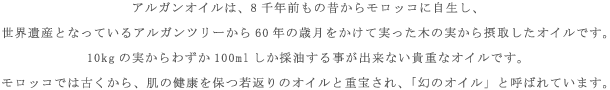 アルガンオイルは、8千年前もの昔からモロッコに自生し、世界遺産となっているアルガンツリーから60年の歳月をかけて実った木の実から摂取したオイルです。10kgの実からわずか100mlしか採油する事が出来ない貴重なオイルです。モロッコでは古くから、肌の健康を保つ若返りのオイルと重宝され、「幻のオイル」と呼ばれています。